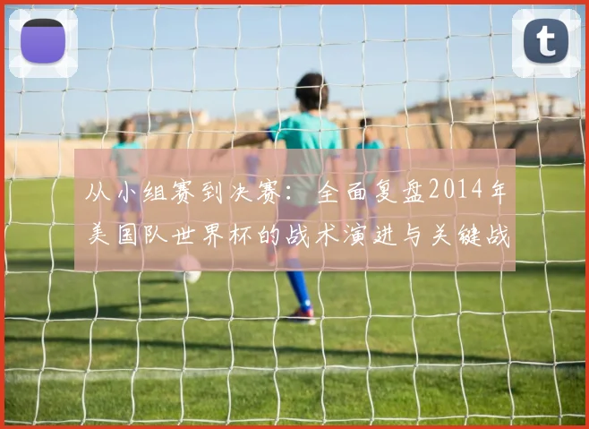 从小组赛到决赛:全面复盘2014年美国队世界杯的战术演进与关键战役
