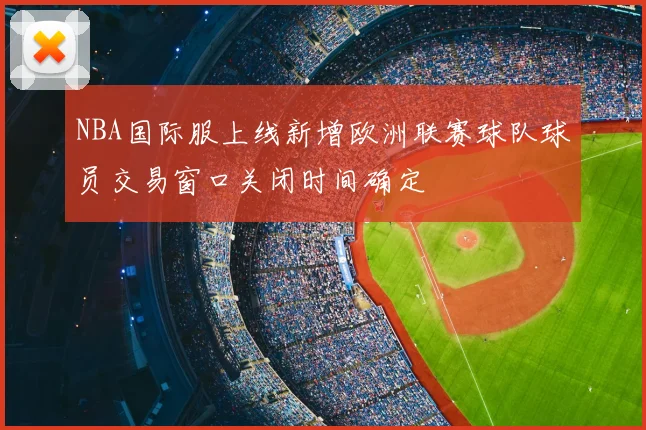 NBA国际服上线新增欧洲联赛球队球员交易窗口关闭时间确定