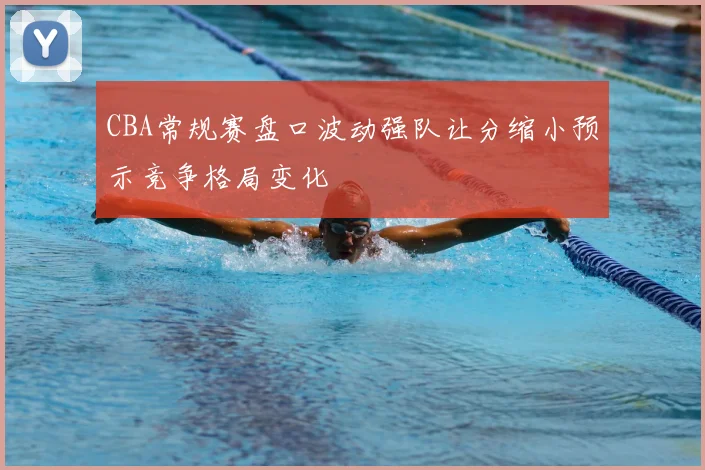 CBA常规赛盘口波动强队让分缩小预示竞争格局变化
