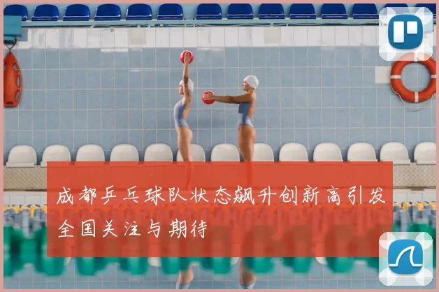成都乒乓球队状态飙升创新高引发全国关注与期待